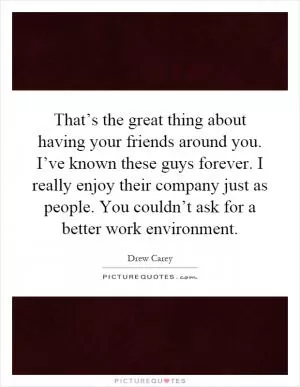 That’s the great thing about having your friends around you. I’ve known these guys forever. I really enjoy their company just as people. You couldn’t ask for a better work environment Picture Quote #1