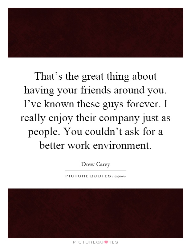 That's the great thing about having your friends around you. I've known these guys forever. I really enjoy their company just as people. You couldn't ask for a better work environment Picture Quote #1