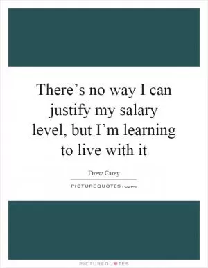 There’s no way I can justify my salary level, but I’m learning to live with it Picture Quote #1