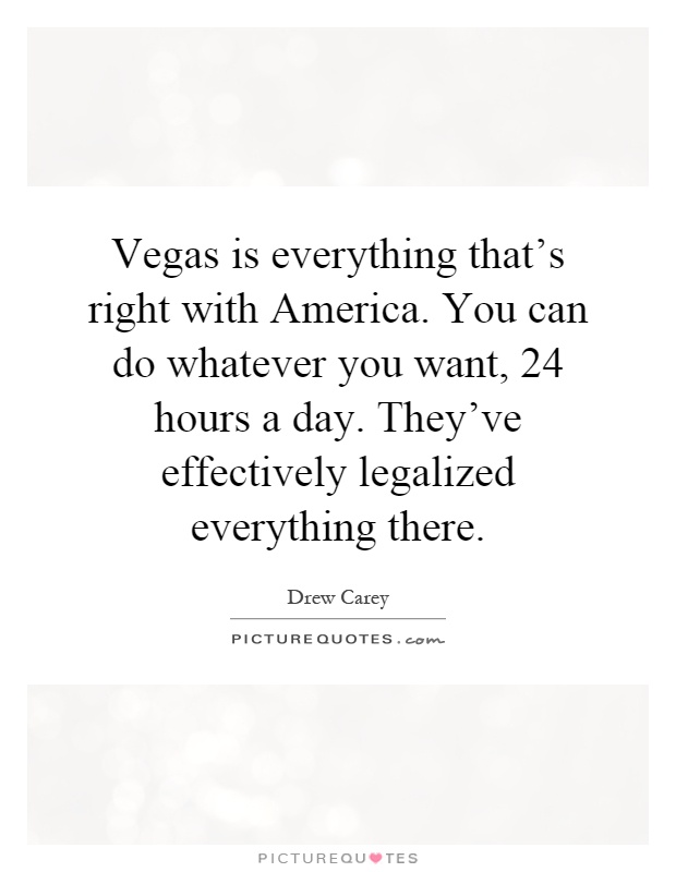 Vegas is everything that's right with America. You can do whatever you want, 24 hours a day. They've effectively legalized everything there Picture Quote #1
