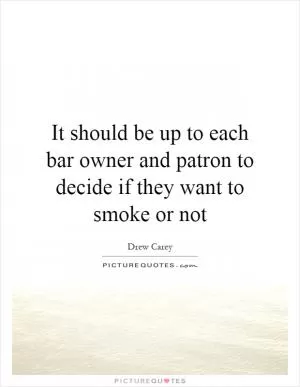 It should be up to each bar owner and patron to decide if they want to smoke or not Picture Quote #1