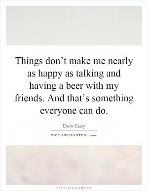 Things don’t make me nearly as happy as talking and having a beer with my friends. And that’s something everyone can do Picture Quote #1
