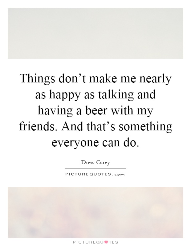 Things don't make me nearly as happy as talking and having a beer with my friends. And that's something everyone can do Picture Quote #1