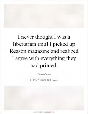 I never thought I was a libertarian until I picked up Reason magazine and realized I agree with everything they had printed Picture Quote #1