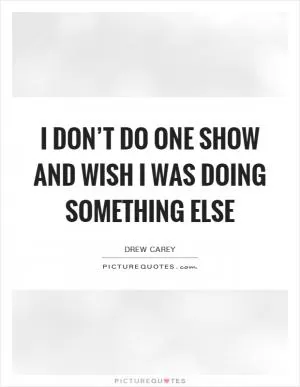 I don’t do one show and wish I was doing something else Picture Quote #1
