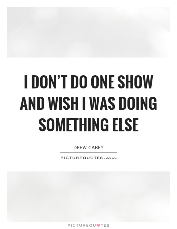 I don't do one show and wish I was doing something else Picture Quote #1