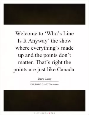 Welcome to ‘Who’s Line Is It Anyway’ the show where everything’s made up and the points don’t matter. That’s right the points are just like Canada Picture Quote #1