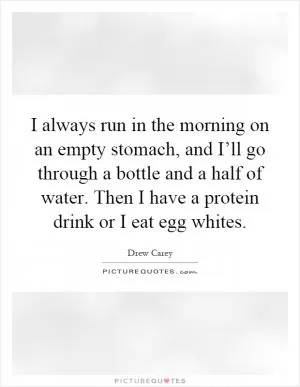 I always run in the morning on an empty stomach, and I’ll go through a bottle and a half of water. Then I have a protein drink or I eat egg whites Picture Quote #1