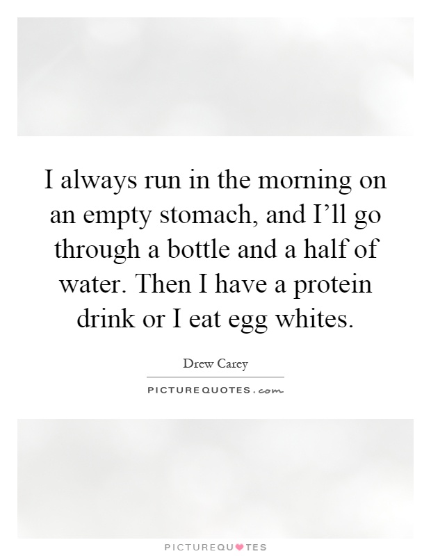 I always run in the morning on an empty stomach, and I'll go through a bottle and a half of water. Then I have a protein drink or I eat egg whites Picture Quote #1
