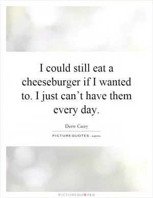 I could still eat a cheeseburger if I wanted to. I just can’t have them every day Picture Quote #1