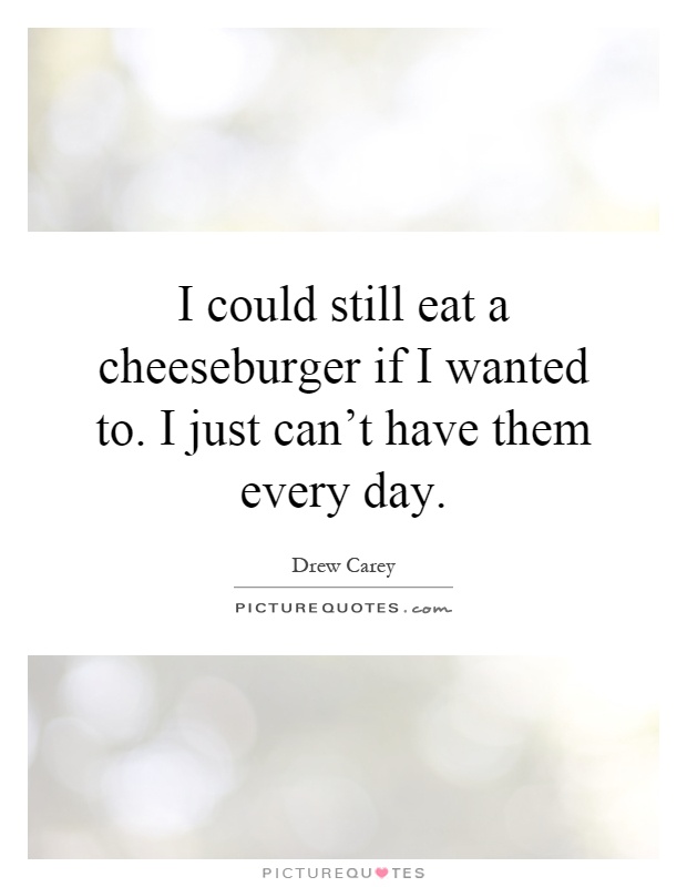 I could still eat a cheeseburger if I wanted to. I just can't have them every day Picture Quote #1