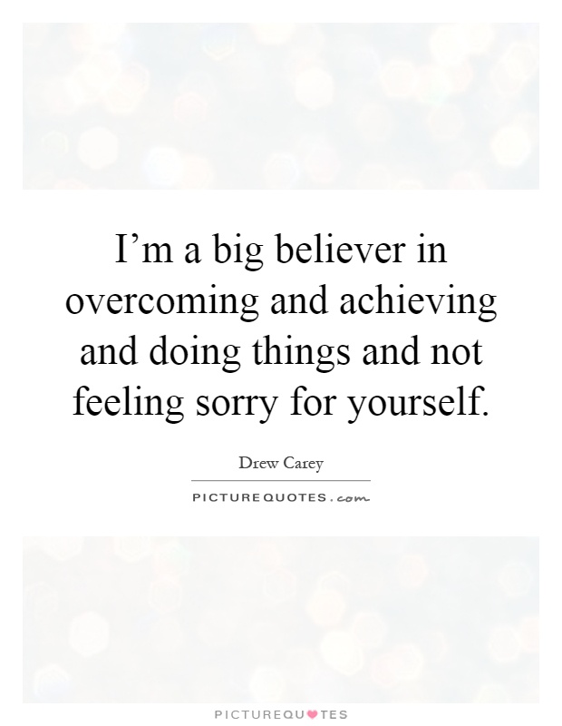I'm a big believer in overcoming and achieving and doing things and not feeling sorry for yourself Picture Quote #1