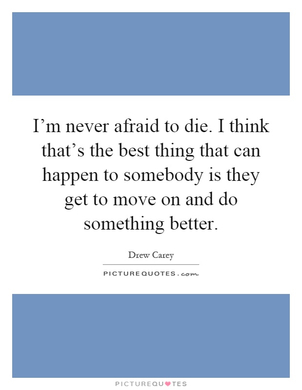 I'm never afraid to die. I think that's the best thing that can happen to somebody is they get to move on and do something better Picture Quote #1