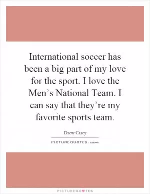International soccer has been a big part of my love for the sport. I love the Men’s National Team. I can say that they’re my favorite sports team Picture Quote #1