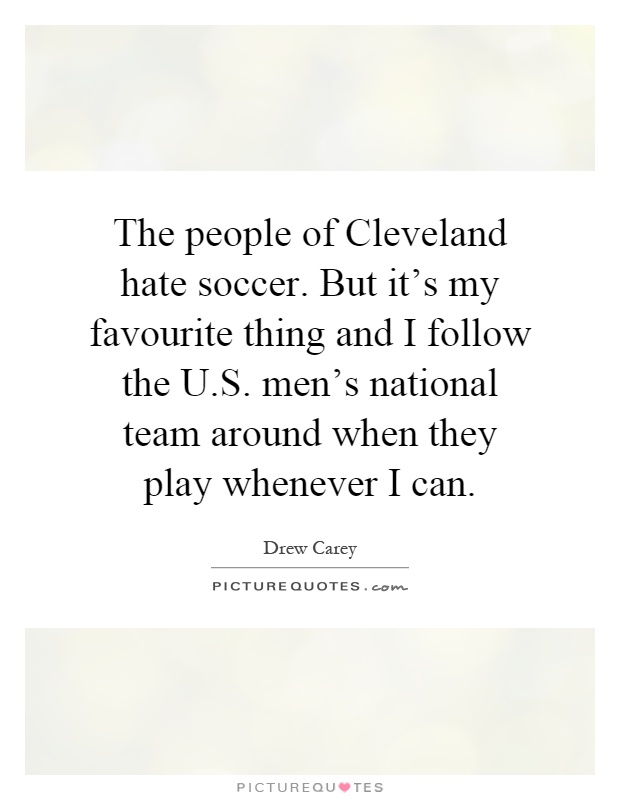 The people of Cleveland hate soccer. But it's my favourite thing and I follow the U.S. men's national team around when they play whenever I can Picture Quote #1