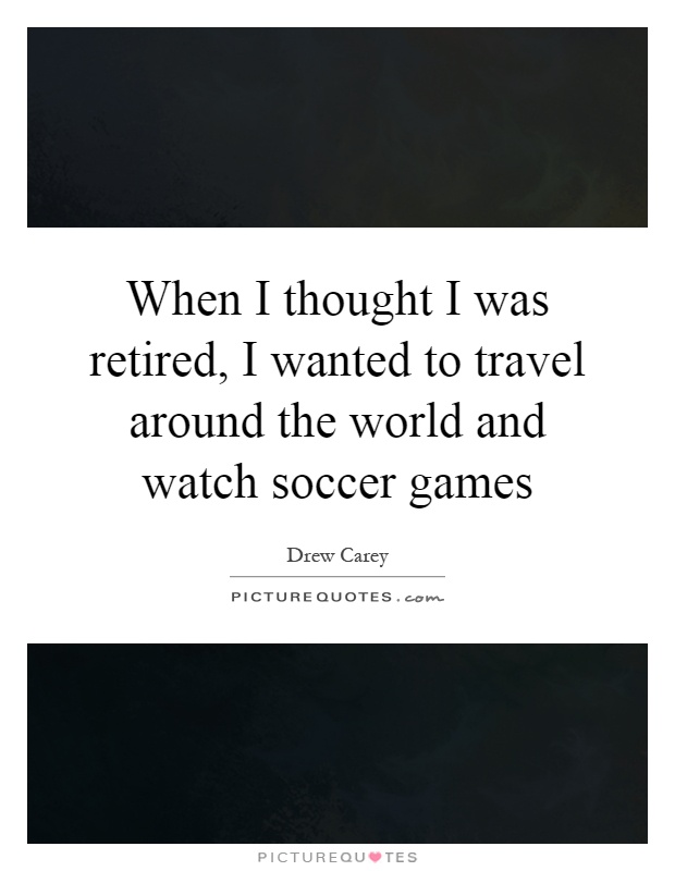 When I thought I was retired, I wanted to travel around the world and watch soccer games Picture Quote #1