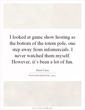 I looked at game show hosting as the bottom of the totem pole, one step away from infomercials. I never watched them myself. However, it’s been a lot of fun Picture Quote #1