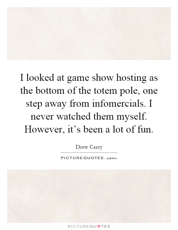 I looked at game show hosting as the bottom of the totem pole, one step away from infomercials. I never watched them myself. However, it's been a lot of fun Picture Quote #1