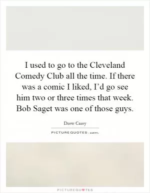 I used to go to the Cleveland Comedy Club all the time. If there was a comic I liked, I’d go see him two or three times that week. Bob Saget was one of those guys Picture Quote #1