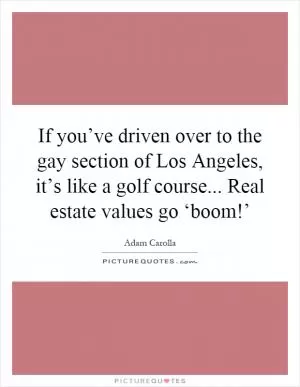 If you’ve driven over to the gay section of Los Angeles, it’s like a golf course... Real estate values go ‘boom!’ Picture Quote #1