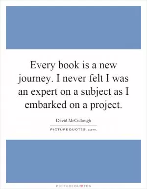 Every book is a new journey. I never felt I was an expert on a subject as I embarked on a project Picture Quote #1