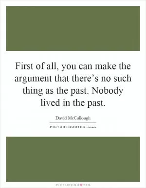 First of all, you can make the argument that there’s no such thing as the past. Nobody lived in the past Picture Quote #1