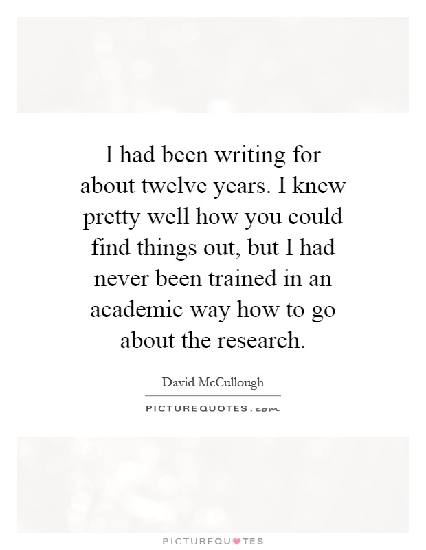 I had been writing for about twelve years. I knew pretty well how you could find things out, but I had never been trained in an academic way how to go about the research Picture Quote #1