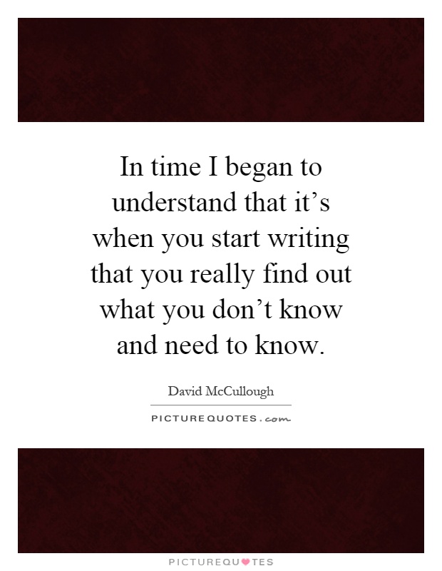 In time I began to understand that it's when you start writing that you really find out what you don't know and need to know Picture Quote #1