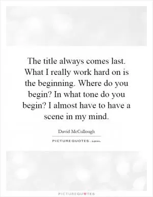 The title always comes last. What I really work hard on is the beginning. Where do you begin? In what tone do you begin? I almost have to have a scene in my mind Picture Quote #1