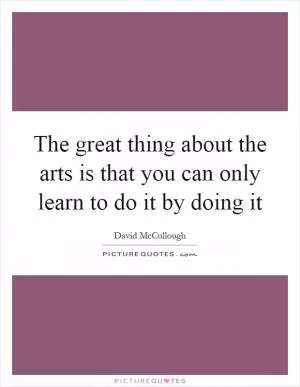 The great thing about the arts is that you can only learn to do it by doing it Picture Quote #1