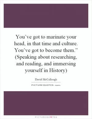 You’ve got to marinate your head, in that time and culture. You’ve got to become them.” (Speaking about researching, and reading, and immersing yourself in History) Picture Quote #1