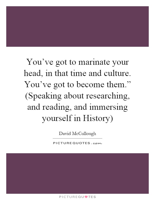 You've got to marinate your head, in that time and culture. You've got to become them.” (Speaking about researching, and reading, and immersing yourself in History) Picture Quote #1