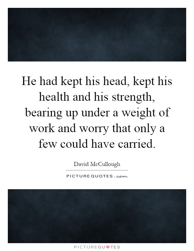 He had kept his head, kept his health and his strength, bearing up under a weight of work and worry that only a few could have carried Picture Quote #1