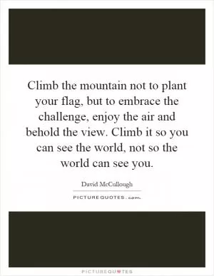 Climb the mountain not to plant your flag, but to embrace the challenge, enjoy the air and behold the view. Climb it so you can see the world, not so the world can see you Picture Quote #1