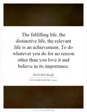 The fulfilling life, the distinctive life, the relevant life is an achievement. To do whatever you do for no reason other than you love it and believe in its importance Picture Quote #1