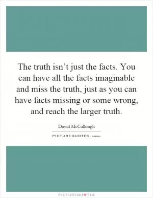 The truth isn’t just the facts. You can have all the facts imaginable and miss the truth, just as you can have facts missing or some wrong, and reach the larger truth Picture Quote #1