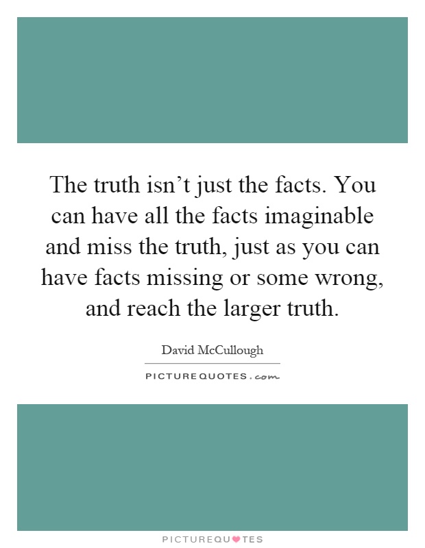 The truth isn't just the facts. You can have all the facts imaginable and miss the truth, just as you can have facts missing or some wrong, and reach the larger truth Picture Quote #1