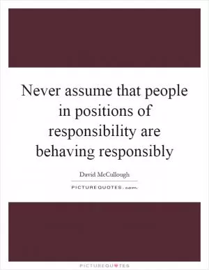 Never assume that people in positions of responsibility are behaving responsibly Picture Quote #1