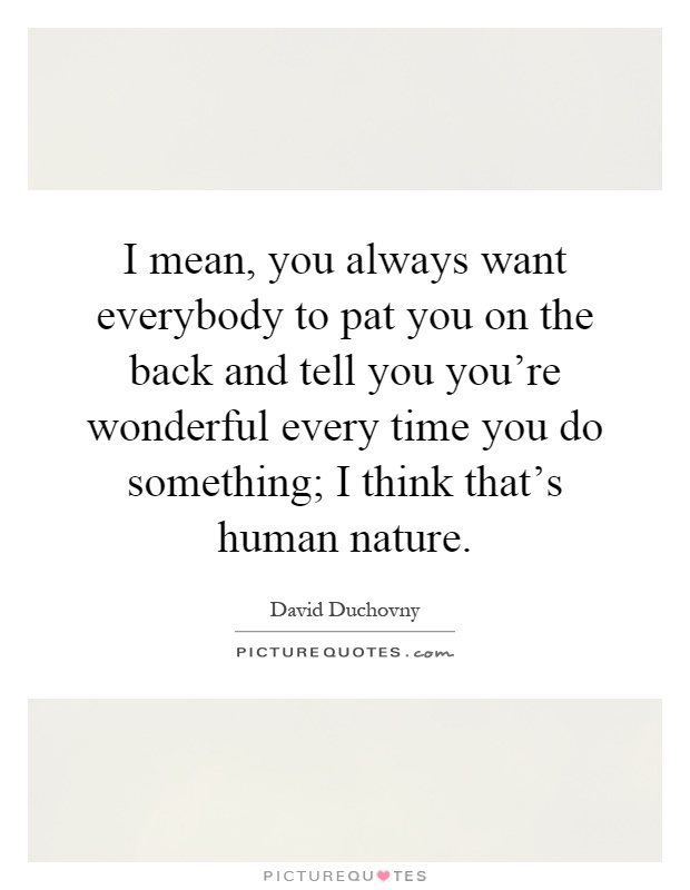 I mean, you always want everybody to pat you on the back and tell you you're wonderful every time you do something; I think that's human nature Picture Quote #1
