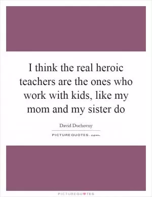 I think the real heroic teachers are the ones who work with kids, like my mom and my sister do Picture Quote #1