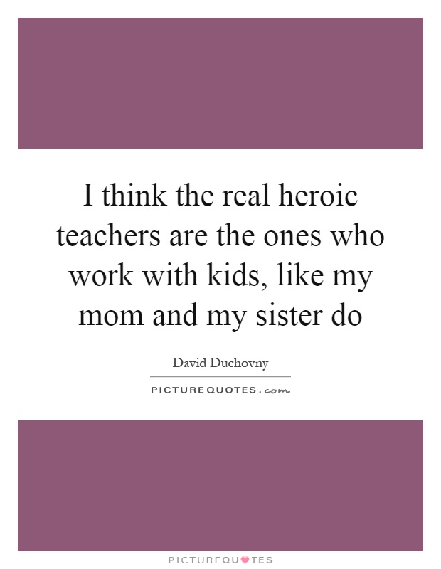 I think the real heroic teachers are the ones who work with kids, like my mom and my sister do Picture Quote #1