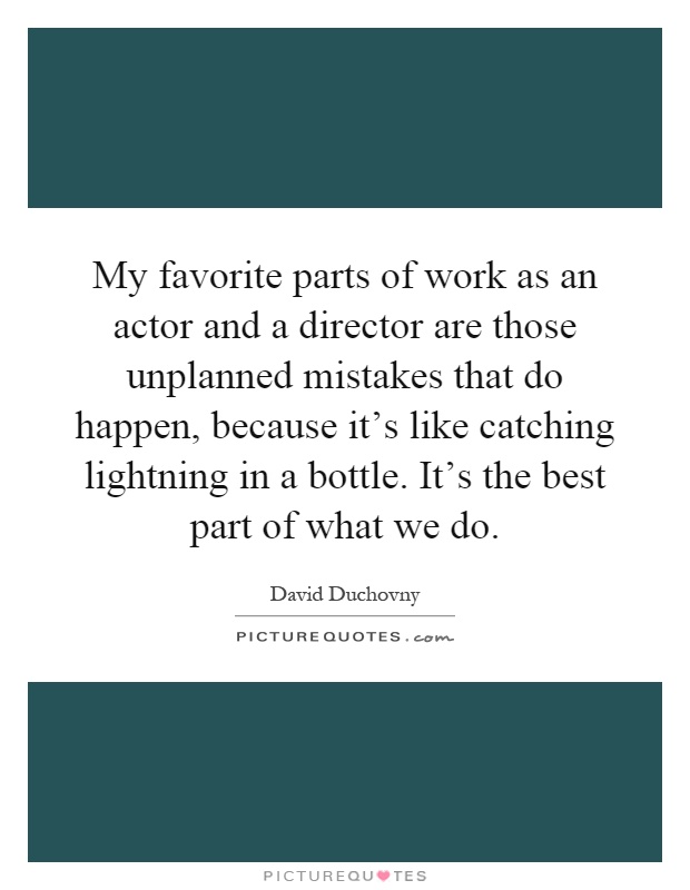 My favorite parts of work as an actor and a director are those unplanned mistakes that do happen, because it's like catching lightning in a bottle. It's the best part of what we do Picture Quote #1