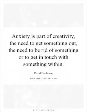 Anxiety is part of creativity, the need to get something out, the need to be rid of something or to get in touch with something within Picture Quote #1