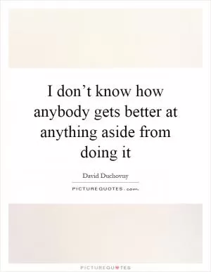 I don’t know how anybody gets better at anything aside from doing it Picture Quote #1