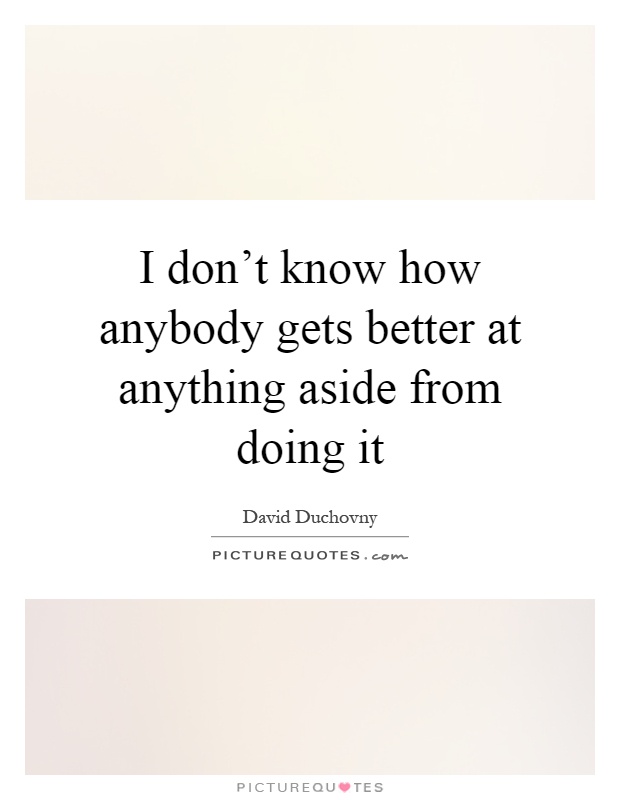 I don't know how anybody gets better at anything aside from doing it Picture Quote #1