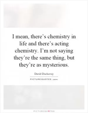 I mean, there’s chemistry in life and there’s acting chemistry. I’m not saying they’re the same thing, but they’re as mysterious Picture Quote #1