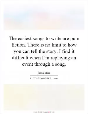 The easiest songs to write are pure fiction. There is no limit to how you can tell the story. I find it difficult when I’m replaying an event through a song Picture Quote #1