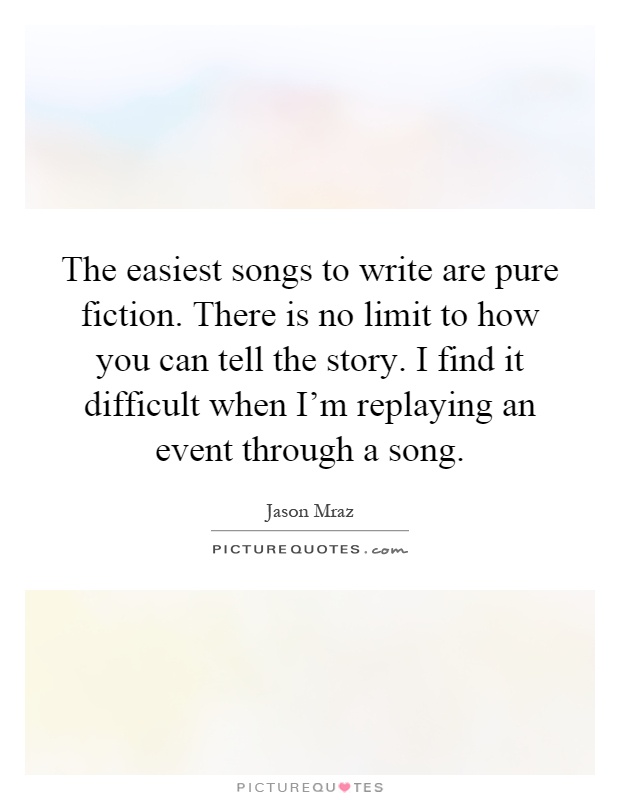 The easiest songs to write are pure fiction. There is no limit to how you can tell the story. I find it difficult when I'm replaying an event through a song Picture Quote #1