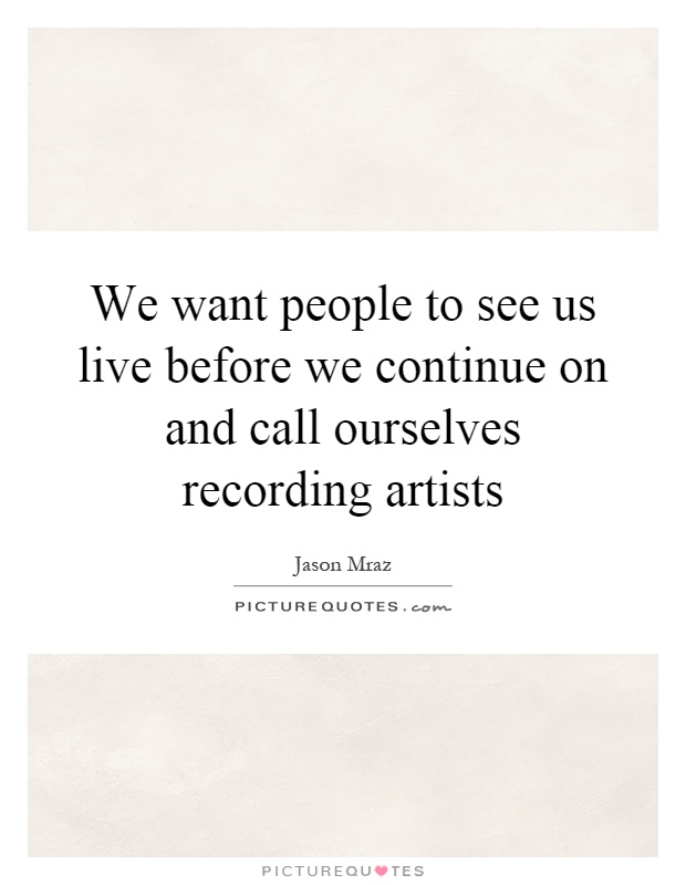 We want people to see us live before we continue on and call ourselves recording artists Picture Quote #1