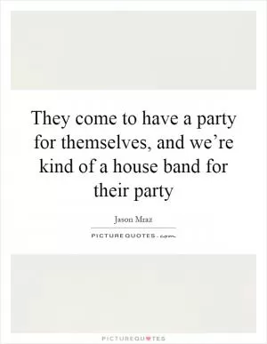 They come to have a party for themselves, and we’re kind of a house band for their party Picture Quote #1